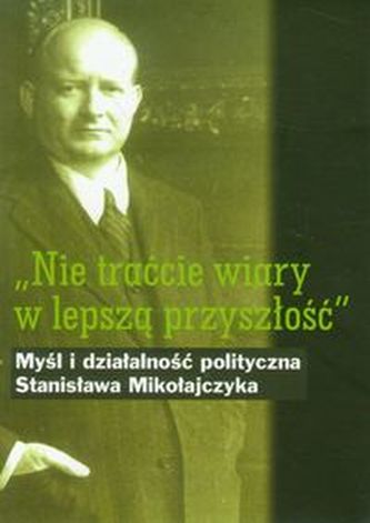 Nie traćcie wiary w lepszą przyszłość Myśl i działalność polityczna Stanisława Mikołajczyka Nie traćcie wiary w lepszą przyszłość Myśl i działalność polityczna Stanisława Mikołajczyka