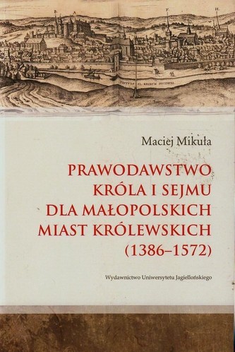 Prawodawstwo króla i sejmu dla małopolskich miast królewskich 1386-1572 Prawodawstwo króla i sejmu dla małopolskich miast królewskich 1386-1572