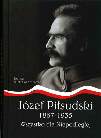 Józef Piłsudski 1867-1935. Wszystko dla Niepodległej Józef Piłsudski 1867-1935. Wszystko dla Niepodległej