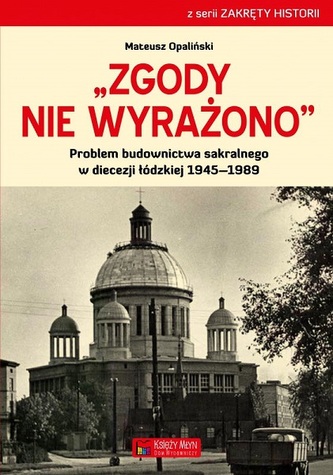"Zgody nie wyrażono". Problem budownictwa sakralnego w diecezji łódzkiej 1945-1989 "Zgody nie wyrażono". Problem budownictwa sakralnego w diecezji łódzkiej 1945-1989