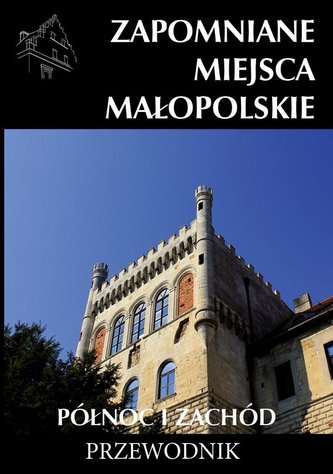Zapomniane miejsca Małopolskie. Północ i zachód Zapomniane miejsca Małopolskie. Północ i zachód
