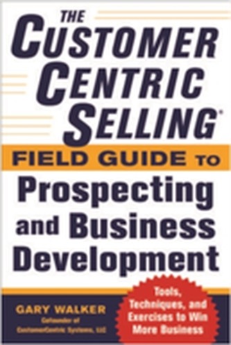 The CustomerCentric Selling (R) Field Guide to Prospecting and Business Development: Techniques, Tools, and Exercises to Win