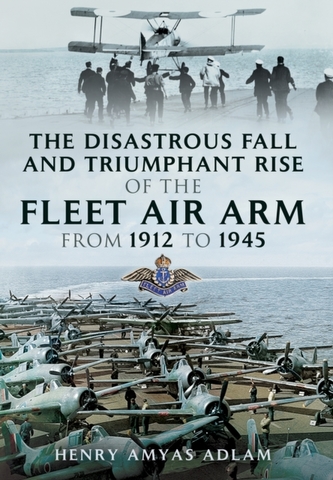 The Disastrous Fall and Triumphant Rise of the Fleet Air Arm from 1912 to 1945 The Disastrous Fall and Triumphant Rise of the Fleet Air Arm from 1912 to 1945