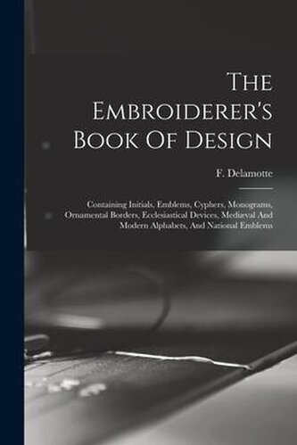 The Embroiderer's Book Of Design: Containing Initials, Emblems, Cyphers, Monograms, Ornamental Borders, Ecclesiastical Devices,
