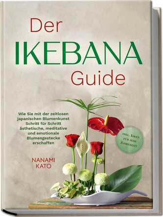 Der Ikebana Guide: Wie Sie mit der zeitlosen japanischen Blumenkunst Schritt für Schritt ästhetische, meditative und emotionale