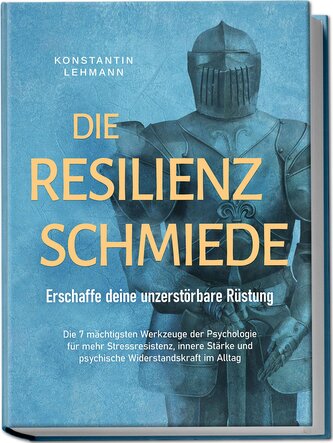 Die Resilienz Schmiede - Erschaffe deine unzerstörbare Rüstung: Die 7 mächtigsten Werkzeuge der Psychologie für mehr Stressresis