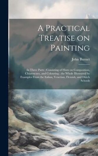 A Practical Treatise on Painting: In Three Parts; Consisting of Hints on Composition, Chiaroscuro, and Colouring; the Whole Illu