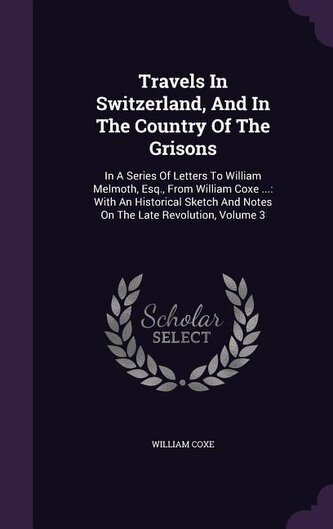 Travels in Switzerland, and in the Country of the Grisons: In a Series of Letters to William Melmoth, Esq., from William Coxe ..