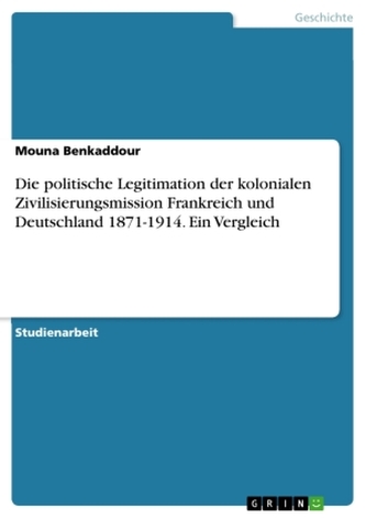 Die politische Legitimation der kolonialen Zivilisierungsmission Frankreich und Deutschland 1871-1914. Ein Vergleich Die politische Legitimation der kolonialen Zivilisierungsmission Frankreich und Deutschland 1871-1914. Ein Vergleich