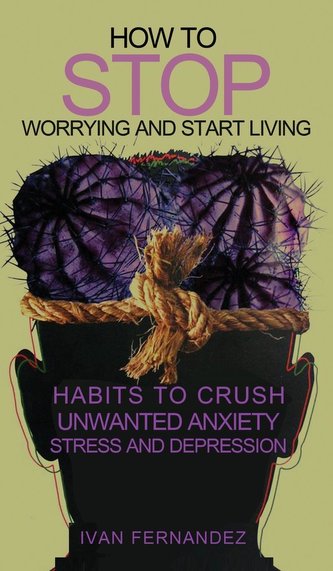 How to Stop Worrying and Start Living: Habits to Crush Unwanted Anxiety, Stress and Depression
