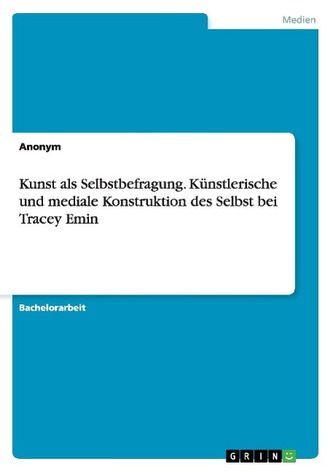 Kunst als Selbstbefragung. Künstlerische und mediale Konstruktion des Selbst bei Tracey Emin Kunst als Selbstbefragung. Künstlerische und mediale Konstruktion des Selbst bei Tracey Emin
