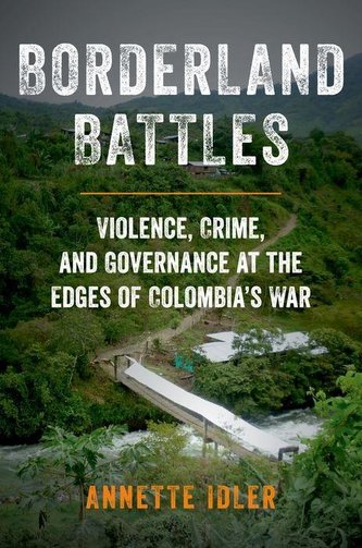 Borderland Battles: Violence, Crime, and Governance at the Edges of Colombia's War Borderland Battles: Violence, Crime, and Governance at the Edges of Colombia's War