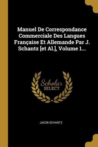 Manuel de Correspondance Commerciale Des Langues Française Et Allemande Par J. Schantz [et Al.], Volume 1...