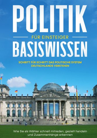 Politik Basiswissen für Einsteiger: Schritt für Schritt das politische System Deutschlands verstehen - Wie Sie als Wähler schnel