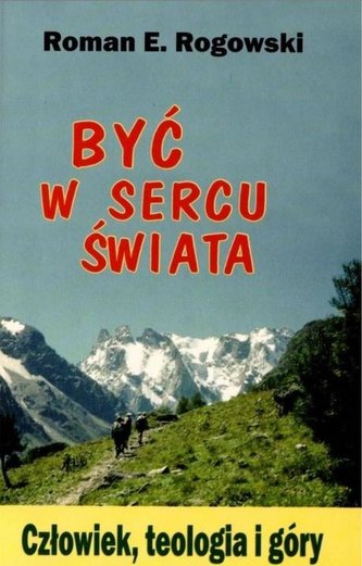 Być w sercu świata. Człowiek, teologia, góry Być w sercu świata. Człowiek, teologia, góry
