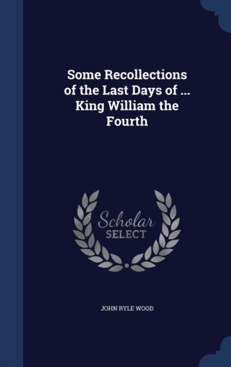 Some Recollections of the Last Days of ... King William the Fourth