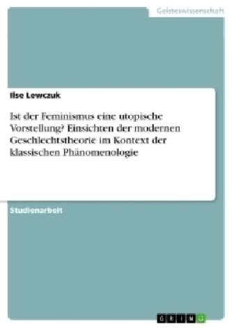 Ist der Feminismus eine utopische Vorstellung? Einsichten der modernen Geschlechtstheorie im Kontext der klassischen Phänomenolo Ist der Feminismus eine utopische Vorstellung? Einsichten der modernen Geschlechtstheorie im Kontext der klassischen Phänomenolo