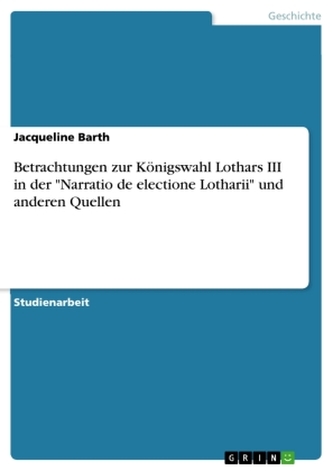 Betrachtungen zur Königswahl Lothars III in der \"Narratio de electione Lotharii\" und anderen Quellen Betrachtungen zur Königswahl Lothars III in der \"Narratio de electione Lotharii\" und anderen Quellen
