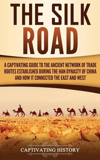 The Silk Road: A Captivating Guide to the Ancient Network of Trade Routes Established during the Han Dynasty of China and How It The Silk Road: A Captivating Guide to the Ancient Network of Trade Routes Established during the Han Dynasty of China and How It