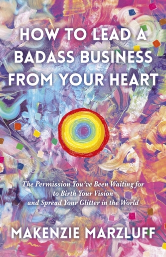 How to Lead a Badass Business From Your Heart: The Permission You've Been Waiting for to Birth Your Vision and Spread Yo