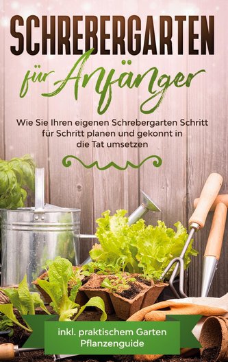 Schrebergarten für Anfänger: Wie Sie Ihren eigenen Schrebergarten Schritt für Schritt planen und gekonnt in die Tat umsetzen - i