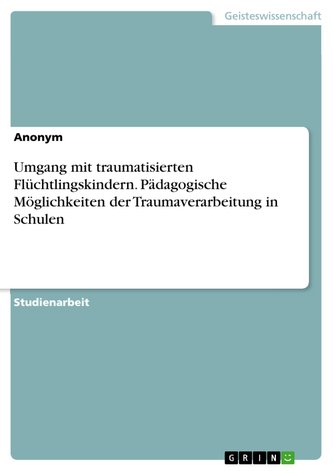 Umgang mit traumatisierten Flüchtlingskindern. Pädagogische Möglichkeiten der Traumaverarbeitung in Schulen Umgang mit traumatisierten Flüchtlingskindern. Pädagogische Möglichkeiten der Traumaverarbeitung in Schulen