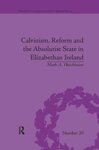 Calvinism, Reform and the Absolutist State in Elizabethan Ireland Calvinism, Reform and the Absolutist State in Elizabethan Ireland