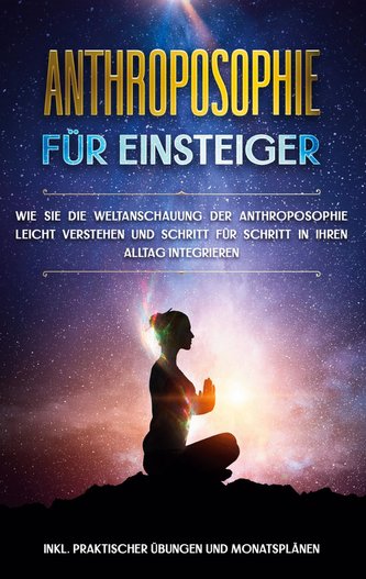 Anthroposophie für Einsteiger: Wie Sie die Weltanschauung der Anthroposophie leicht verstehen und Schritt für Schritt in Ihren A