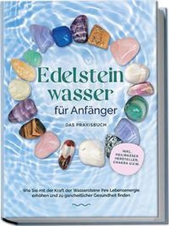 Edelsteinwasser für Anfänger - Das Praxisbuch: Wie Sie mit der Kraft der Wassersteine Ihre Lebensenergie erhöhen und zu ganzheit