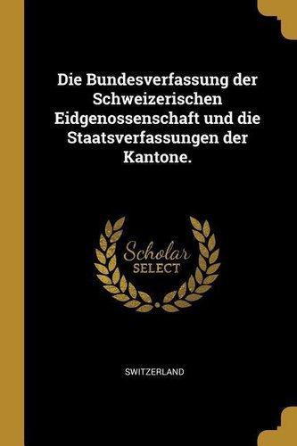Die Bundesverfassung Der Schweizerischen Eidgenossenschaft Und Die Staatsverfassungen Der Kantone.