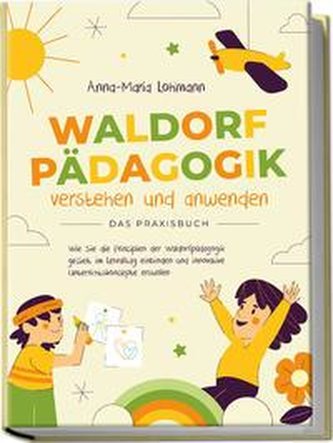 Waldorfpädagogik verstehen und anwenden - Das Praxisbuch: Wie Sie die Prinzipien der Waldorfpädagogik gezielt im Lehralltag einb