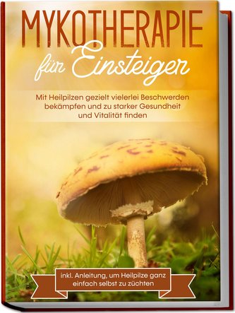 Mykotherapie für Einsteiger: Mit Heilpilzen gezielt vielerlei Beschwerden bekämpfen und zu starker Gesundheit und Vitalität find