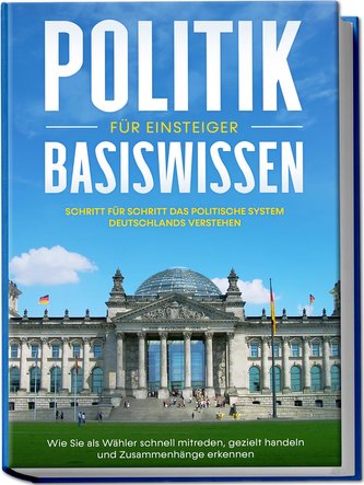Politik Basiswissen für Einsteiger: Schritt für Schritt das politische System Deutschlands verstehen - Wie Sie als Wähler schnel