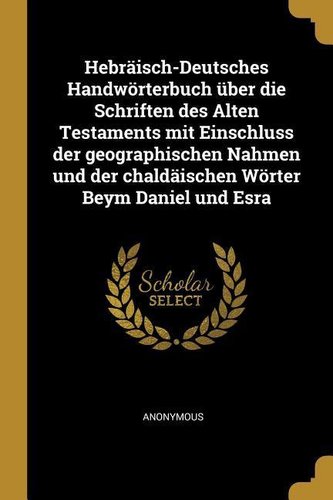 Hebräisch-Deutsches Handwörterbuch Über Die Schriften Des Alten Testaments Mit Einschluss Der Geographischen Nahmen Und Der Chal