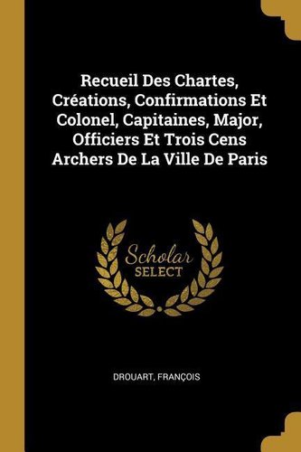 Recueil Des Chartes, Créations, Confirmations Et Colonel, Capitaines, Major, Officiers Et Trois Cens Archers De La Ville De Pari
