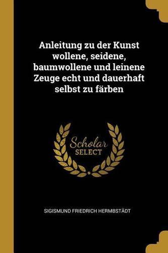 Anleitung Zu Der Kunst Wollene, Seidene, Baumwollene Und Leinene Zeuge Echt Und Dauerhaft Selbst Zu Färben