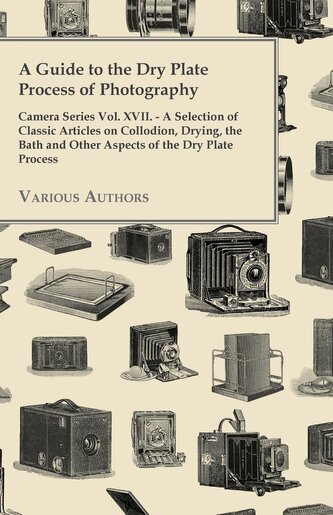 A Guide to the Dry Plate Process of Photography - Camera Series Vol. XVII.;A Selection of Classic Articles on Collodion, Drying,