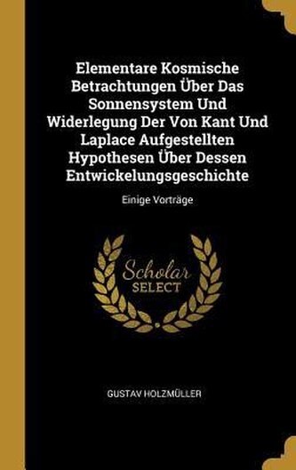Elementare Kosmische Betrachtungen Über Das Sonnensystem Und Widerlegung Der Von Kant Und Laplace Aufgestellten Hypothesen Über