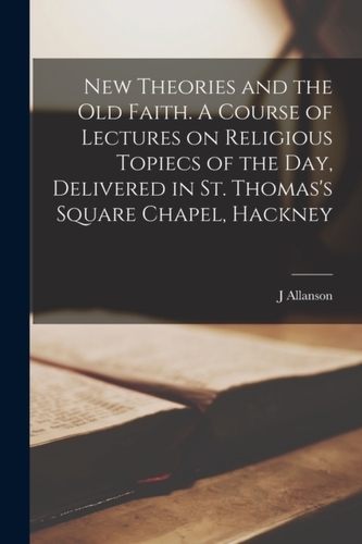 New Theories and the old Faith. A Course of Lectures on Religious Topiecs of the day, Delivered in St. Thomas's Square C